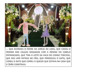 … QUE ACORDOU O PADRE DA IGREJA AO LADO, QUE CASOU O MENINO DAS CALÇAS RASGADAS COM A MENINA DO CABELO ENTRANÇADO, QUE TIRA O LEITE DA VACA DO CORNO TORCIDO, QUE DEU UMA PATADA NO CÃO, QUE PERSEGUIU O GATO, QUE COMEU O RATO QUE COMEU O QUEIJO QUE ESTAVA NA CASA QUE O JOÃO CONSTRUIU. 
 