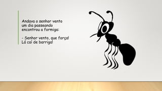 Andava o senhor vento
um dia passeando
encontrou a formiga:
- Senhor vento, que força!
Lá caí de barriga!
 