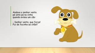 Andava o senhor vento
pé ante pá na vinha
quando avisou um cão:
- Senhor vento, que força!
Fui de focinho ao chão!!
 