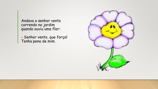 Andava o senhor vento
correndo no jardim
quando ouviu uma flor:
- Senhor vento, que força!
Tenha pena de mim.
 