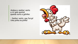Andava o senhor vento
a rir pelo quintal
quando ouviu a galinha:
- Senhor vento, que força!
Uma pinha na pinha!
 