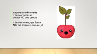 Andava o senhor vento
a brincar pela rua
quando viu uma cereja:
- Senhor vento, que força!
Não me empurre, que aleija!
 