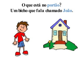 O que está no  portão ? Um bicho que fala chamado  João . 