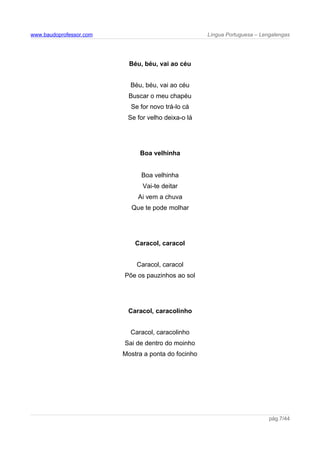 www.baudoprofessor.com Língua Portuguesa – Lengalengas
Béu, béu, vai ao céu
Béu, béu, vai ao céu
Buscar o meu chapéu
Se for novo trá-lo cá
Se for velho deixa-o lá
Boa velhinha
Boa velhinha
Vai-te deitar
Ai vem a chuva
Que te pode molhar
Caracol, caracol
Caracol, caracol
Põe os pauzinhos ao sol
Caracol, caracolinho
Caracol, caracolinho
Sai de dentro do moinho
Mostra a ponta do focinho
pág.7/44
 