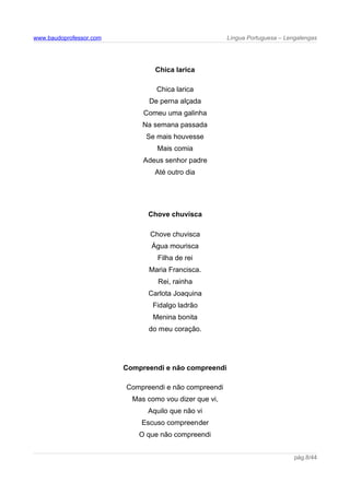 www.baudoprofessor.com Língua Portuguesa – Lengalengas
Chica larica
Chica larica
De perna alçada
Comeu uma galinha
Na semana passada
Se mais houvesse
Mais comia
Adeus senhor padre
Até outro dia
Chove chuvisca
Chove chuvisca
Água mourisca
Filha de rei
Maria Francisca.
Rei, rainha
Carlota Joaquina
Fidalgo ladrão
Menina bonita
do meu coração.
Compreendi e não compreendi
Compreendi e não compreendi
Mas como vou dizer que vi,
Aquilo que não vi
Escuso compreender
O que não compreendi
pág.8/44
 