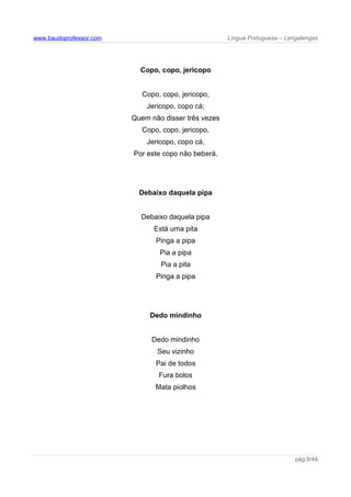 www.baudoprofessor.com Língua Portuguesa – Lengalengas
Copo, copo, jericopo
Copo, copo, jericopo,
Jericopo, copo cá;
Quem não disser três vezes
Copo, copo, jericopo,
Jericopo, copo cá,
Por este copo não beberá.
Debaixo daquela pipa
Debaixo daquela pipa
Está uma pita
Pinga a pipa
Pia a pipa
Pia a pita
Pinga a pipa
Dedo mindinho
Dedo mindinho
Seu vizinho
Pai de todos
Fura bolos
Mata piolhos
pág.9/44
 