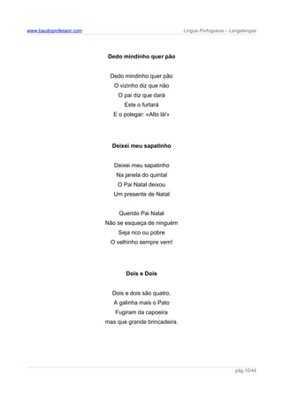 www.baudoprofessor.com Língua Portuguesa – Lengalengas
Dedo mindinho quer pão
Dedo mindinho quer pão
O vizinho diz que não
O pai diz que dará
Este o furtará
E o polegar: «Alto lá!»
Deixei meu sapatinho
Deixei meu sapatinho
Na janela do quintal
O Pai Natal deixou
Um presente de Natal
Querido Pai Natal
Não se esqueça de ninguém
Seja rico ou pobre
O velhinho sempre vem!
Dois e Dois
Dois e dois são quatro.
A galinha mais o Pato
Fugiram da capoeira
mas que grande brincadeira.
pág.10/44
 