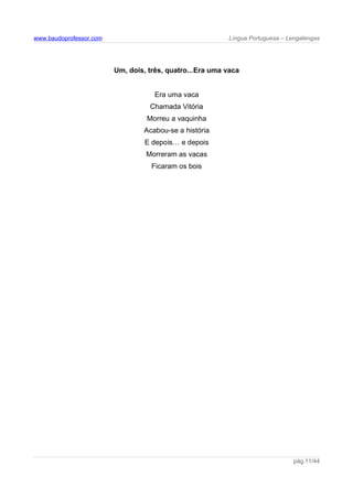 www.baudoprofessor.com Língua Portuguesa – Lengalengas
Um, dois, três, quatro...Era uma vaca
Era uma vaca
Chamada Vitória
Morreu a vaquinha
Acabou-se a história
E depois… e depois
Morreram as vacas
Ficaram os bois
pág.11/44
 