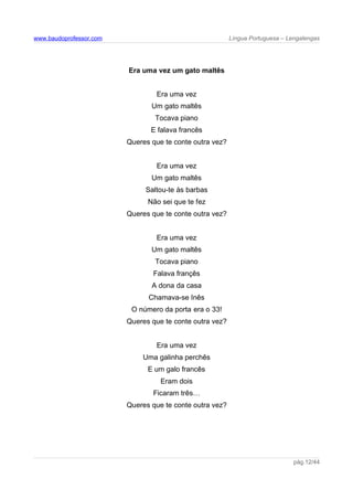www.baudoprofessor.com Língua Portuguesa – Lengalengas
Era uma vez um gato maltês
Era uma vez
Um gato maltês
Tocava piano
E falava francês
Queres que te conte outra vez?
Era uma vez
Um gato maltês
Saltou-te às barbas
Não sei que te fez
Queres que te conte outra vez?
Era uma vez
Um gato maltês
Tocava piano
Falava françês
A dona da casa
Chamava-se Inês
O número da porta era o 33!
Queres que te conte outra vez?
Era uma vez
Uma galinha perchês
E um galo francês
Eram dois
Ficaram três…
Queres que te conte outra vez?
pág.12/44
 