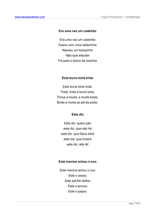 www.baudoprofessor.com Língua Portuguesa – Lengalengas
Era uma vez um cadeirão
Era uma vez um cadeirão
Casou com uma cadeirinha
Nasceu um barquinho
Não quis estudar
Foi para o barco da cozinha
Esta burra torta trota
Esta burra torta trota,
Trota, trota a burra torta,
Trinca a murta, a murta brota,
Brota a murta ao pé da porta.
Este diz
Este diz: quero pão
este diz: que não há
este diz: que Deus dará
este diz: que furtará
este diz: alto lá!
Este menino achou o ovo
Este menino achou o ovo
Este o assou
Este sal lhe deitou
Este o provou
Este o papou
pág.13/44
 