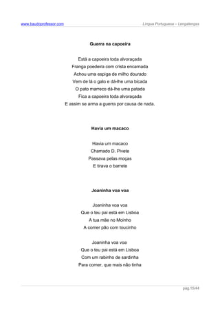 www.baudoprofessor.com Língua Portuguesa – Lengalengas
Guerra na capoeira
Está a capoeira toda alvoraçada
Franga poedeira com crista encarnada
Achou uma espiga de milho dourado
Vem de lá o galo e dá-lhe uma bicada
O pato marreco dá-lhe uma patada
Fica a capoeira toda alvoraçada
E assim se arma a guerra por causa de nada.
Havia um macaco
Havia um macaco
Chamado D. Pivete
Passava pelas moças
E tirava o barrete
Joaninha voa voa
Joaninha voa voa
Que o teu pai está em Lisboa
A tua mãe no Moinho
A comer pão com toucinho
Joaninha voa voa
Que o teu pai está em Lisboa
Com um rabinho de sardinha
Para comer, que mais não tinha
pág.15/44
 