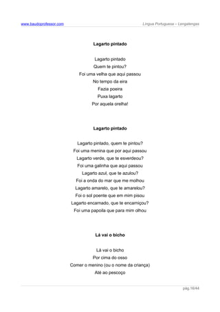 www.baudoprofessor.com Língua Portuguesa – Lengalengas
Lagarto pintado
Lagarto pintado
Quem te pintou?
Foi uma velha que aqui passou
No tempo da eira
Fazia poeira
Puxa lagarto
Por aquela orelha!
Lagarto pintado
Lagarto pintado, quem te pintou?
Foi uma menina que por aqui passou
Lagarto verde, que te esverdeou?
Foi uma galinha que aqui passou
Lagarto azul, que te azulou?
Foi a onda do mar que me molhou
Lagarto amarelo, que te amarelou?
Foi o sol poente que em mim pisou
Lagarto encarnado, que te encarniçou?
Foi uma papoila que para mim olhou
Lá vai o bicho
Lá vai o bicho
Por cima do osso
Comer o menino (ou o nome da criança)
Até ao pescoço
pág.16/44
 