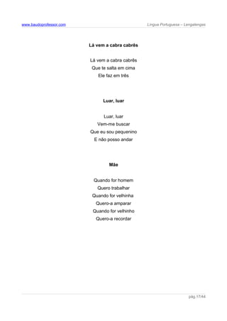 www.baudoprofessor.com Língua Portuguesa – Lengalengas
Lá vem a cabra cabrês
Lá vem a cabra cabrês
Que te salta em cima
Ele faz em três
Luar, luar
Luar, luar
Vem-me buscar
Que eu sou pequenino
E não posso andar
Mãe
Quando for homem
Quero trabalhar
Quando for velhinha
Quero-a amparar
Quando for velhinho
Quero-a recordar
pág.17/44
 