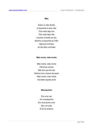 www.baudoprofessor.com Língua Portuguesa – Lengalengas
Mão
Esta é a mão direita
A esquerda é esta mão
Com esta digo sim
Com esta digo não
Levanto a direita ao céu
Apanho a esquerda ao chão
Agora já conheço
Já não faço confusão
Mão morta, mão morta
Mão morta, mão morta
Filhinhos à porta
Não tem que lhe dar
Dá-lhe com a tranca da porta
Mão morta, mão morta
Vai bater aquela porta
Macaquinho
Era uma vez
Um macaquinho
Em cima duma nora
Deu um pulo
E foi-se embora
pág.18/44
 