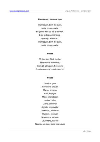 www.baudoprofessor.com Língua Portuguesa – Lengalengas
Malmequer, bem me quer
Malmequer, bem me quer,
muito, pouco, nada.
Eu gosto de ti do sol e do mar.
E de todos os meninos,
que vejo a brincar.
Malmequer, bem me quer,
muito, pouco, nada.
Meses
30 dias tem Abril, Junho,
Setembro e Novembro
Com 28 só há um, Fevereiro
E mais nenhum, o resto tem 31.
Meses
Janeiro, gear
Fevereiro, chover
Março, encanar
Abril, espigar
Maio, engradecer
Junho, ceifar
Julho, debulhar
Agosto, engravelar
Setembro, vindimar
Outubro, resolver
Novembro, semear
Dezembro, nascer
Nasceu um deus para nos salvar
pág.19/44
 