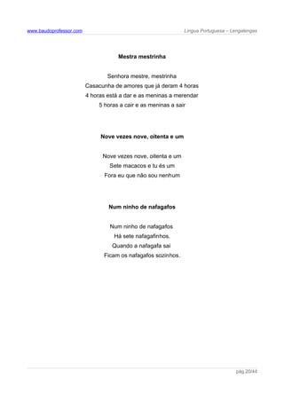 www.baudoprofessor.com Língua Portuguesa – Lengalengas
Mestra mestrinha
Senhora mestre, mestrinha
Casacunha de amores que já deram 4 horas
4 horas está a dar e as meninas a merendar
5 horas a cair e as meninas a sair
Nove vezes nove, oitenta e um
Nove vezes nove, oitenta e um
Sete macacos e tu és um
Fora eu que não sou nenhum
Num ninho de nafagafos
Num ninho de nafagafos
Há sete nafagafinhos.
Quando a nafagafa sai
Ficam os nafagafos sozinhos.
pág.20/44
 