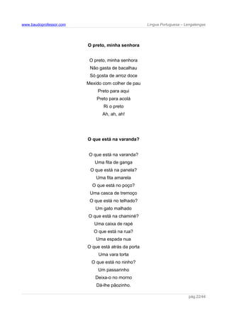 www.baudoprofessor.com Língua Portuguesa – Lengalengas
O preto, minha senhora
O preto, minha senhora
Não gasta de bacalhau
Só gosta de arroz doce
Mexido com colher de pau
Preto para aqui
Preto para acolá
Ri o preto
Ah, ah, ah!
O que está na varanda?
O que está na varanda?
Uma fita de ganga
O que está na panela?
Uma fita amarela
O que está no poço?
Uma casca de tremoço
O que está no telhado?
Um gato malhado
O que está na chaminé?
Uma caixa de rapé
O que está na rua?
Uma espada nua
O que está atrás da porta
Uma vara torta
O que está no ninho?
Um passarinho
Deixa-o no morno
Dá-lhe pãozinho.
pág.22/44
 