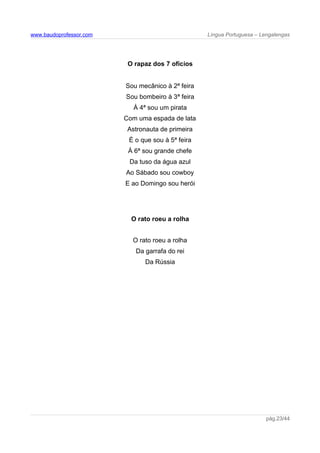 www.baudoprofessor.com Língua Portuguesa – Lengalengas
O rapaz dos 7 ofícios
Sou mecânico à 2ª feira
Sou bombeiro à 3ª feira
À 4ª sou um pirata
Com uma espada de lata
Astronauta de primeira
É o que sou à 5ª feira
À 6ª sou grande chefe
Da tuso da água azul
Ao Sábado sou cowboy
E ao Domingo sou herói
O rato roeu a rolha
O rato roeu a rolha
Da garrafa do rei
Da Rússia
pág.23/44
 