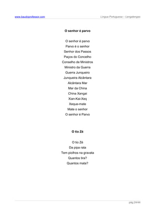 www.baudoprofessor.com Língua Portuguesa – Lengalengas
O senhor é parvo
O senhor é parvo
Parvo é o senhor
Senhor dos Passos
Paços do Concelho
Conselho de Ministros
Ministro da Guerra
Guerra Junqueiro
Junqueira Alcântara
Alcântara Mar
Mar da China
China Xangai
Xian-Kai-Xeq
Xeque-mate
Mate o senhor
O senhor é Parvo
O tio Zé
O tio Zé
Da pipa rata
Tem piolhos na gravata
Quantos tira?
Quantos mata?
pág.24/44
 