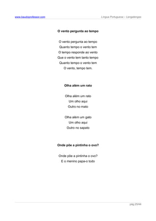 www.baudoprofessor.com Língua Portuguesa – Lengalengas
O vento pergunta ao tempo
O vento pergunta ao tempo
Quanto tempo o vento tem
O tempo responde ao vento
Que o vento tem tanto tempo
Quanto tempo o vento tem
O vento, tempo tem.
Olha além um rato
Olha além um rato
Um olho aqui
Outro no mato
Olha além um gato
Um olho aqui
Outro no sapato
Onde põe a pintinha o ovo?
Onde põe a pintinha o ovo?
E o menino papa-o todo
pág.25/44
 