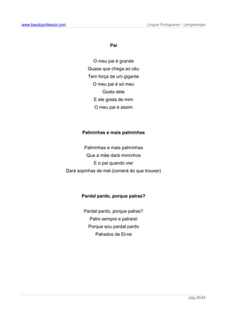 www.baudoprofessor.com Língua Portuguesa – Lengalengas
Pai
O meu pai é grande
Quase que chega ao céu
Tem força de um gigante
O meu pai é só meu
Gosto dele
E ele gosta de mim
O meu pai é assim
Palminhas e mais palminhas
Palminhas e mais palminhas
Que a mãe dará miminhos
E o pai quando vier
Dará sopinhas de mel (comerá do que trouxer)
Pardal pardo, porque palras?
Pardal pardo, porque palras?
Palro sempre e palrarei
Porque sou pardal pardo
Palrados de El-rei
pág.26/44
 