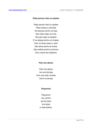 www.baudoprofessor.com Língua Portuguesa – Lengalengas
Pelas pernas visto os calções
Pelas pernas visto os calções
Pelos braços a camisola
No pescoço ponho um laço
Nas mãos calço as luvas
Nos pés calço os sapatos
E na cabeça ponho um chapéu
Com um lenço assou o nariz
Nos olhos ponho os óculos
Nas orelhas ponho os brincos
Com a boca dou beijinhos
Pelo mar abaixo
Pelo mar abaixo
Vai uma formiga
Com uma mão na testa
Outro na barriga
Pequenino
Pequenino
seu vizinho
pai de todos
fura bolos
e mata piolhos.
pág.27/44
 