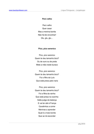 www.baudoprofessor.com Língua Portuguesa – Lengalengas
Perú velho
Perú velho
Quer casar
Mas a menina bonita
Não há-de encontrar!
Glu, glu, glu…
Pico, pico serenico
Pico, pico serenico
Quem te deu tamanho bico?
Ou de ouro ou de prata
Mete a mão neste buraco
Pico, pico serenico
Quem te deu tamanho bico?
Foi o filho do Luís
Que está preso pelo nariz
Pico, pico serenico
Quem te deu tamanho bico?
Foi a filha da rainha
Que está presa na cozinha
Salta pulga da balança
E vai ter até à França
Cavalinhos a correr
Meninas a aprender
Qual é a mais bonita
Que se irá esconder
pág.28/44
 