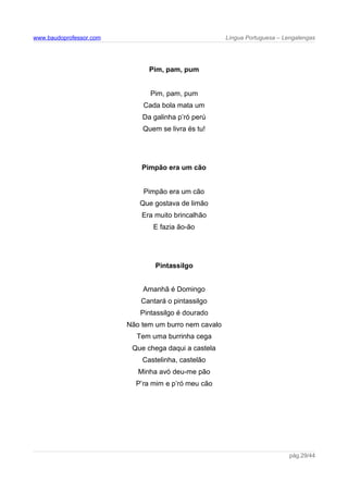 www.baudoprofessor.com Língua Portuguesa – Lengalengas
Pim, pam, pum
Pim, pam, pum
Cada bola mata um
Da galinha p’ró perú
Quem se livra és tu!
Pimpão era um cão
Pimpão era um cão
Que gostava de limão
Era muito brincalhão
E fazia ão-ão
Pintassilgo
Amanhã é Domingo
Cantará o pintassilgo
Pintassilgo é dourado
Não tem um burro nem cavalo
Tem uma burrinha cega
Que chega daqui a castela
Castelinha, castelão
Minha avó deu-me pão
P’ra mim e p’ró meu cão
pág.29/44
 