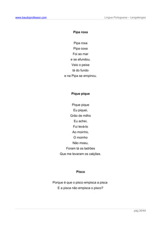 www.baudoprofessor.com Língua Portuguesa – Lengalengas
Pipa roxa
Pipa roxa
Pipa coxa
Foi ao mar
e se afundou.
Veio o peixe
lá do fundo
e na Pipa se empinou.
Pique pique
Pique pique
Eu piquei,
Grão de milho
Eu achei,
Fui levá-lo
Ao moinho,
O moinho
Não moeu,
Foram lá os ladrões
Que me levaram os calções.
Pisco
Porque é que o pisco empisca a pisca
E a pisca não empisca o pisco?
pág.30/44
 