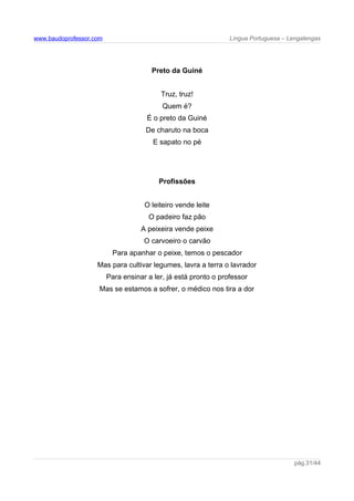 www.baudoprofessor.com Língua Portuguesa – Lengalengas
Preto da Guiné
Truz, truz!
Quem é?
É o preto da Guiné
De charuto na boca
E sapato no pé
Profissões
O leiteiro vende leite
O padeiro faz pão
A peixeira vende peixe
O carvoeiro o carvão
Para apanhar o peixe, temos o pescador
Mas para cultivar legumes, lavra a terra o lavrador
Para ensinar a ler, já está pronto o professor
Mas se estamos a sofrer, o médico nos tira a dor
pág.31/44
 
