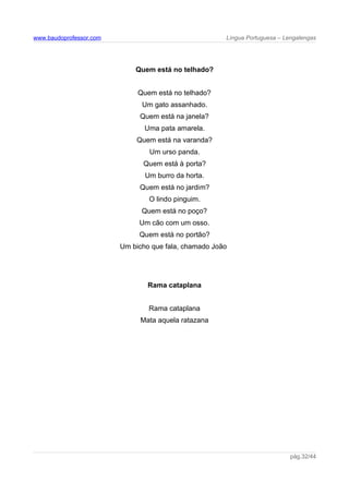 www.baudoprofessor.com Língua Portuguesa – Lengalengas
Quem está no telhado?
Quem está no telhado?
Um gato assanhado.
Quem está na janela?
Uma pata amarela.
Quem está na varanda?
Um urso panda.
Quem está à porta?
Um burro da horta.
Quem está no jardim?
O lindo pinguim.
Quem está no poço?
Um cão com um osso.
Quem está no portão?
Um bicho que fala, chamado João
Rama cataplana
Rama cataplana
Mata aquela ratazana
pág.32/44
 