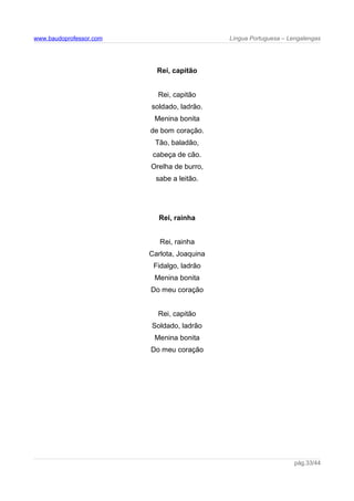 www.baudoprofessor.com Língua Portuguesa – Lengalengas
Rei, capitão
Rei, capitão
soldado, ladrão.
Menina bonita
de bom coração.
Tão, baladão,
cabeça de cão.
Orelha de burro,
sabe a leitão.
Rei, rainha
Rei, rainha
Carlota, Joaquina
Fidalgo, ladrão
Menina bonita
Do meu coração
Rei, capitão
Soldado, ladrão
Menina bonita
Do meu coração
pág.33/44
 