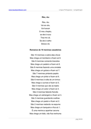 www.baudoprofessor.com Língua Portuguesa – Lengalengas
Réu, réu
Réu, réu
Vai ao céu,
Vai buscar
O meu chapéu.
se ele é novo
Traz-mo cá.
Se ele é velho
Deixa-o lá.
Romance de 10 meninas casadoiras
São 10 meninas e sobre elas chove
Mas chega um bombeiro e ficam só 9.
São 9 meninas comendo biscoitos
Mas chega um padeiro e ficam só 8.
São 8 meninas fazendo uma omolete
Mas chega um guloso e ficam só 7.
São 7 meninas pintando papéis
Mas chega um pintor e ficam só 6.
São 6 meninas à volta de um brinco
Mas chega o ourives e ficam só 5.
São 5 meninas que vão ao teatro
Mas chega um actor e ficam só 4.
São 4 meninas falando francês
Mas chega um estrangeiro e ficam só 3.
São 3 meninas guardando ovelhas
Mas chega um pastor e ficam só 2.
São 2 meninas nadando na espuma
Mas chega um barqueiro e fica só 1.
É uma menina a apanhar caruma
Mas chega um leão, não fica nenhuma
pág.34/44
 