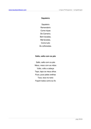 www.baudoprofessor.com Língua Portuguesa – Lengalengas
Sapateiro
Sapateiro
Remendeiro
Come tripas
De Carneiro;
Bem lavadas,
Mal lavadas,
Come tudo
Às colheradas.
Salto, salto com os pés
Salto, salto com os pés
Mexo, mexo com as mãos
Volto, volto a cabeça
Tapo, tapo os meus olhos
Puxo, puxo pelas orelhas
Toco, toco no nariz
Façam todos como eu fiz
pág.35/44
 
