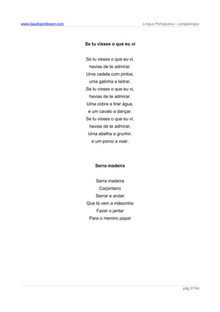 www.baudoprofessor.com Língua Portuguesa – Lengalengas
Se tu visses o que eu vi
Se tu visses o que eu vi,
havias de te admirar.
Uma cadela com pintos,
uma galinha a ladrar.
Se tu visses o que eu vi,
havias de te admirar.
Uma cobra a tirar água,
e um cavalo a dançar.
Se tu visses o que eu vi,
havias de te admirar.
Uma abelha a grunhir,
e um porco a voar.
Serra madeira
Serra madeira
Carpinteiro
Serrar e andar
Que lá vem a mãezinha
Fazer o jantar
Para o menino papar
pág.37/44
 