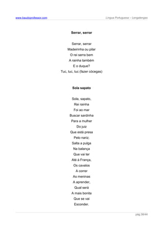 www.baudoprofessor.com Língua Portuguesa – Lengalengas
Serrar, serrar
Serrar, serrar
Madeirinha ou pilar
O rei serra bem
A rainha também
E o duque?
Tuc, tuc, tuc (fazer cócegas)
Sola sapato
Sola, sapato,
Rei rainha
Foi ao mar
Buscar sardinha
Para a mulher
Do juiz
Que está presa
Pelo nariz;
Salta a pulga
Na balança
Que vai ter
Até à França,
Os cavalos
A correr
As meninas
A aprender,
Qual será
A mais bonita
Que se vai
Esconder.
pág.38/44
 