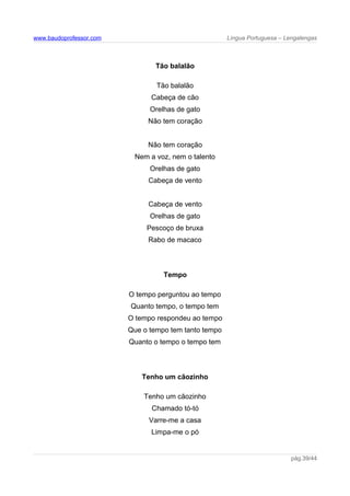 www.baudoprofessor.com Língua Portuguesa – Lengalengas
Tão balalão
Tão balalão
Cabeça de cão
Orelhas de gato
Não tem coração
Não tem coração
Nem a voz, nem o talento
Orelhas de gato
Cabeça de vento
Cabeça de vento
Orelhas de gato
Pescoço de bruxa
Rabo de macaco
Tempo
O tempo perguntou ao tempo
Quanto tempo, o tempo tem
O tempo respondeu ao tempo
Que o tempo tem tanto tempo
Quanto o tempo o tempo tem
Tenho um cãozinho
Tenho um cãozinho
Chamado tó-tó
Varre-me a casa
Limpa-me o pó
pág.39/44
 