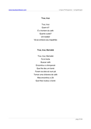 www.baudoprofessor.com Língua Portuguesa – Lengalengas
Truz, truz
Truz, truz
Quem é?
É o homem do café
Quanto custa?
Um tostão!
Vá-se embora seu trapalhão
Truz, truz, Barnabé
Truz, truz, Barnabé
Foi à horta
Buscar café
Encontrou o chimpanzé
Que lhe deu um boné
Foram os dois só num pé
Tomar uma chávena de café
Mas encontrou o Zé
Que lhes roubou o boné
pág.41/44
 