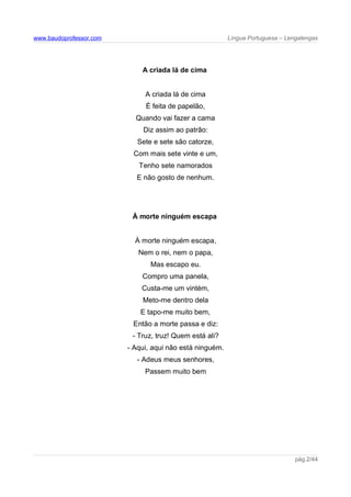 www.baudoprofessor.com Língua Portuguesa – Lengalengas
A criada lá de cima
A criada lá de cima
É feita de papelão,
Quando vai fazer a cama
Diz assim ao patrão:
Sete e sete são catorze,
Com mais sete vinte e um,
Tenho sete namorados
E não gosto de nenhum.
À morte ninguém escapa
À morte ninguém escapa,
Nem o rei, nem o papa,
Mas escapo eu.
Compro uma panela,
Custa-me um vintém,
Meto-me dentro dela
E tapo-me muito bem,
Então a morte passa e diz:
- Truz, truz! Quem está ali?
- Aqui, aqui não está ninguém.
- Adeus meus senhores,
Passem muito bem
pág.2/44
 