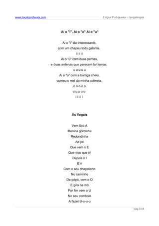 www.baudoprofessor.com Língua Portuguesa – Lengalengas
Ai o "i", Ai o "o" Ai o "u"
Ai o "i" tão interessante,
com um chapéu todo galante.
i i i i i
Ai o "u" com duas pernas,
e duas antenas que parecem lanternas.
u u u u u
Ai o "o" com a barriga cheia,
comeu o mel da minha colmeia.
o o o o o
u u u u u
i i i i i
As Vogais
Vem lá o A
Menina gordinha
Redondinha
Ao pé
Que vem o E
Que vivo que é!
Depois o I
E ri
Com o seu chapelinho
No caminho
De pópó, vem o O
E gira na mó
Por fim vem o U
No seu comboio
A fazer U-u-u-u
pág.3/44
 