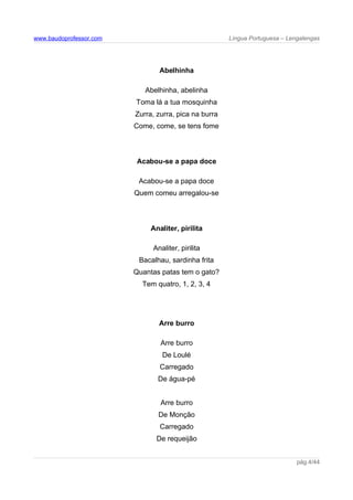 www.baudoprofessor.com Língua Portuguesa – Lengalengas
Abelhinha
Abelhinha, abelinha
Toma lá a tua mosquinha
Zurra, zurra, pica na burra
Come, come, se tens fome
Acabou-se a papa doce
Acabou-se a papa doce
Quem comeu arregalou-se
Analiter, pirilita
Analiter, pirilita
Bacalhau, sardinha frita
Quantas patas tem o gato?
Tem quatro, 1, 2, 3, 4
Arre burro
Arre burro
De Loulé
Carregado
De água-pé
Arre burro
De Monção
Carregado
De requeijão
pág.4/44
 