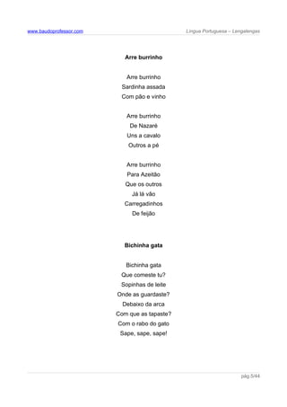 www.baudoprofessor.com Língua Portuguesa – Lengalengas
Arre burrinho
Arre burrinho
Sardinha assada
Com pão e vinho
Arre burrinho
De Nazaré
Uns a cavalo
Outros a pé
Arre burrinho
Para Azeitão
Que os outros
Já lá vão
Carregadinhos
De feijão
Bichinha gata
Bichinha gata
Que comeste tu?
Sopinhas de leite
Onde as guardaste?
Debaixo da arca
Com que as tapaste?
Com o rabo do gato
Sape, sape, sape!
pág.5/44
 