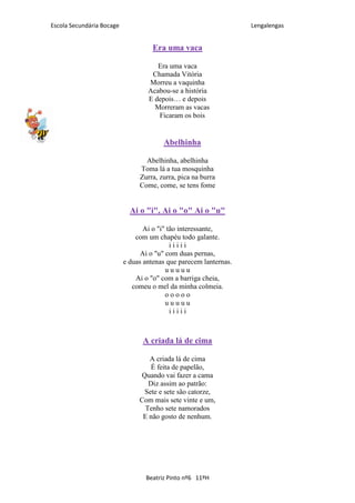 Escola Secundária Bocage                                           Lengalengas


                                     Era uma vaca

                                      Era uma vaca
                                    Chamada Vitória
                                   Morreu a vaquinha
                                   Acabou-se a história
                                   E depois… e depois
                                     Morreram as vacas
                                      Ficaram os bois


                                        Abelhinha

                                  Abelhinha, abelhinha
                                Toma lá a tua mosquinha
                                Zurra, zurra, pica na burra
                                Come, come, se tens fome


                             Ai o "i", Ai o "o" Ai o "u"

                                  Ai o "i" tão interessante,
                               com um chapéu todo galante.
                                            iiiii
                                 Ai o "u" com duas pernas,
                           e duas antenas que parecem lanternas.
                                          uuuuu
                               Ai o "o" com a barriga cheia,
                              comeu o mel da minha colmeia.
                                          ooooo
                                          uuuuu
                                            iiiii



                                 A criada lá de cima

                                   A criada lá de cima
                                    É feita de papelão,
                                Quando vai fazer a cama
                                   Diz assim ao patrão:
                                 Sete e sete são catorze,
                                Com mais sete vinte e um,
                                  Tenho sete namorados
                                 E não gosto de nenhum.




                                  Beatriz Pinto nº6 11ºH
 