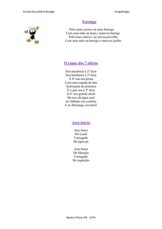 Escola Secundária Bocage                                      Lengalengas


                                       Formiga
                             Pelo muro acima vai uma formiga
                           Com uma mão na testa e outra na barriga
                             Pelo muro abaixo vai um escaravelho
                           Com uma mão na barriga e outra no joelho




                           O rapaz dos 7 ofícios

                           Sou mecânico à 2ª feira
                           Sou bombeiro à 3ª feira
                              À 4ª sou um pirata
                           Com uma espada de lata
                           Astronauta de primeira
                            É o que sou à 5ª feira
                            À 6ª sou grande chefe
                            Da tuso da água azul
                           Ao Sábado sou cowboy
                           E ao Domingo sou herói




                               Arre burro
                                 Arre burro
                                  De Loulé
                                 Carregado
                                 De água-pé

                                 Arre burro
                                De Monção
                                 Carregado
                                De requeijão




                            Beatriz Pinto nº6 11ºH
 