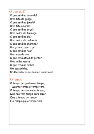 O que está?
O que está na varanda?
Uma fita de ganga.
O que está na janela?
Uma fita amarela.
O que está no poço?
Uma casca de tremoço.
O que está na pia?
Uma casca de melancia.
O que está na chaminé?
Um gato a coçar o pé.
O que está na rua?
Uma espada nua.
O que está atrás da porta?
Uma velha morta.
O que está no ninho?
Um passarinho.
Dá-lhe bolachas e deixa-o quentinho!

O tempo
O tempo perguntou ao tempo,
- Quanto tempo o tempo tem?
O tempo respondeu ao tempo,
Que não tem tempo para dizer,
Que o tempo do tempo,
É o tempo que o tempo tem.
 