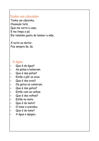 Tenho um cãozinho
Tenho um cãozinho,
Chamado totó,
Que me varre a casa,
E me limpa o pó.
Ele também gosta de lamber a mão,

Á noite ao deitar,
Faz sempre ão, ão.




    A água
–     Que é da água?
–     As patas a beberam.
–     Que é das patas?
–     Estão a pôr os ovos.
–     Que é dos ovos?
–     Os gatos os comeram.
–     Que é dos gatos?
–     Estão com as velhas.
–     Que é das velhas?
–     Estão no mato.
–     Que é do mato?
–     O lume o acendeu.
–     Que é do lume?
–     A água o apagou.
 