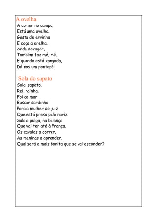 A ovelha
A comer no campo,
Está uma ovelha.
Gosta de ervinha
E coça a orelha.
Anda devagar,
Também faz mé, mé.
E quando está zangada,
Dá-nos um pontapé!

Sola do sapato
Sola, sapato.
Rei, rainha.
Foi ao mar
Buscar sardinha
Para a mulher do juiz
Que está presa pelo nariz.
Sala a pulga, na balança
Que vai ter até à França,
Os cavalos a correr,
As meninas a aprender,
Qual será a mais bonita que se vai esconder?
 
