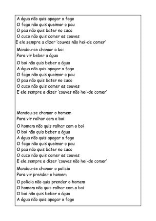 A água não quis apagar o fogo
O fogo não quis queimar o pau
O pau não quis bater no cuco
O cuco não quis comer as couves
E ele sempre a dizer ‘couves não hei-de comer’
Mandou-se chamar o boi
Para vir beber a água
O boi não quis beber a água
A água não quis apagar o fogo
O fogo não quis queimar o pau
O pau não quis bater no cuco
O cuco não quis comer as couves
E ele sempre a dizer ‘couves não hei-de comer’



Mandou-se chamar o homem
Para vir ralhar com o boi
O homem não quis ralhar com o boi
O boi não quis beber a água
A água não quis apagar o fogo
O fogo não quis queimar o pau
O pau não quis bater no cuco
O cuco não quis comer as couves
E ele sempre a dizer ‘couves não hei-de comer’
Mandou-se chamar o policia
Para vir prender o homem
O policia não quis prender o homem
O homem não quis ralhar com o boi
O boi não quis beber a água
A água não quis apagar o fogo
 