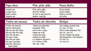 Papa doce Plim, plim, plão Pouca Bulha
Acabou-se
a papa doce,
quem comeu
regalou-se.
Plim, plim, plão,
morreu Simão.
na terra dos mouros,
senhor capitão.
Pouca bulha,
pouca bulha,
anda o ratinho
na tulha.
Tenho um macaco Tenho um cãozinho Relógio
Tenho um macaco
dentro dum saco,
não sei que lhe faça,
não sei que lhe diga,
dou-lhe um pau,
diz que é mau,
dou-lhe um osso,
diz que é grosso,
dou-lhe chouriço:
- Isso! Isso!
Tenho um cãozinho
chamado Tótó,
varre-me a casa,
limpa-me o pó.
a dona da casa
chama-se Inês
e o número da porta
é o trinta e três.
Um, doi, três.
Um relógio grande faz:
tic-tac, tic-tac.
Outro mais pequeno faz:
tac-tic, tac-tic.
O meu relógio de pulso,
tão pequenino, faz sempre:
tic-tac-tic
tic-tac-tic.
 