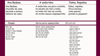 Ana Badana A andorinha Palma, Repalma
Ana Badana,
chocalho de cana,
esconde a boneca
debaixo da cama.
A andorinha voa para o moinho,
no moinho ela tem o ninho,
no ninho ela tem um ovinho,
do ovinho nasceu umpassarinho
Palma, repalma,
Chica morena,
como queres:
grande ou pequena?
Chapéu Varre,varre vassourinha Cri-cri-cri
Réu-réu,
vai pró céu
buscar o meu chapéu.
Se for novo,
trá-lo cá
se for velho
deixa-o lá.
Varre, varre vassourinha,
varre bem esta casinha,
se varreres bem,
dou-te um vintém,
se varreres mal,
dou-te um real.
- Cri-cri-cri
casou a Maria.
-Cri-cri-cri
com quem seria?
-Cri-cri-cri
com um sapateiro.
-Cri-cri-cri
que lhe daria?
-Cri-cri-cri
umas chinelas.
-Cri-cri-cri
de que seriam?
-Cri-cri-cri
de cordovão.
-Cri-cri-cri
 